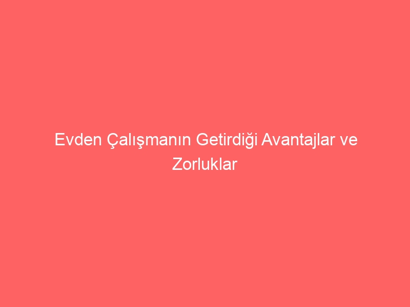 Evden Çalışmanın Getirdiği Avantajlar ve Zorluklar